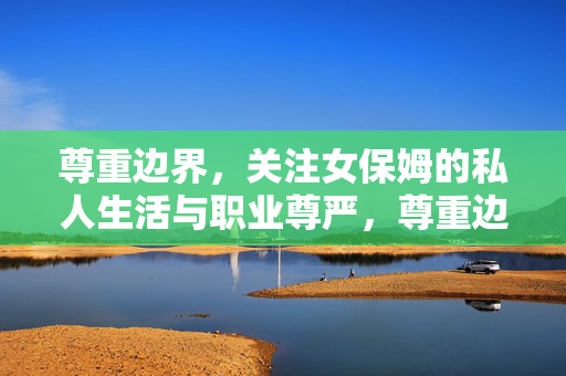 尊重边界,关注女保姆的私人生活与职业尊严,尊重边界,守护女保姆的私人生活与职业尊严