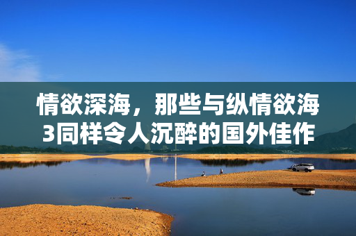 情欲深海,那些与纵情欲海3同样令人沉醉的国外佳作,情欲深海,纵情欲海3同款国外沉醉佳作