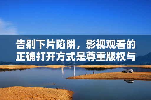 告别下片陷阱,影视观看的正确打开方式是尊重版权与选择正规平台,影视观看的正确打开方式,尊重版权,选择正规平台