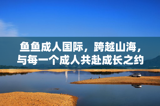 鱼鱼成人国际,跨越山海,与每一个成人共赴成长之约,鱼鱼成人国际,跨越山海,共赴成人成长之约