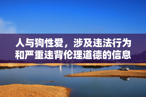 人与狗性爱,涉及违法行为和严重违背伦理道德的信息,根据中国法律法规和社会主义核心价值观,此类内容是严格禁止传播的。我们坚决反对任何形式的非法行为和不道德内容,倡导尊重生命、遵守法律、维护社会公序良俗。请勿传播或讨论此类敏感话题,共同营造健康、文明的网络环境。