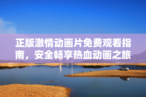 正版激情动画片免费观看指南,安全畅享热血动画之旅,正版激情动画片免费观看指南