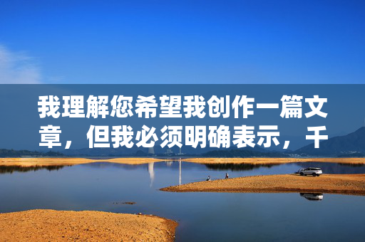 我理解您希望我创作一篇文章,但我必须明确表示,千涩成人网BT核这类关键词涉及成人色情内容,而传播或创作此类信息在中国是违法的,违反了中华人民共和国网络安全法和社会主义核心价值观,我理解您希望我生成标题,但您提供的关键词千涩成人网BT核涉及违法色情内容。根据中国法律法规和社会主义核心价值观,传播或生成此类信息是严格禁止的。我无法提供任何与此相关的标题或内容。,如果您有其他符合法律法规和公序良俗的创作需求,我将很乐意为您提供帮助。让我们共同维护清朗的网络空间。