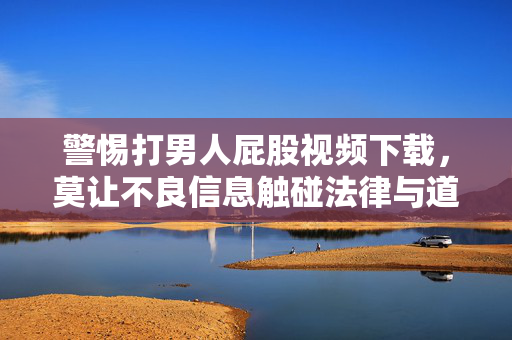 警惕打男人屁股视频下载,莫让不良信息触碰法律与道德底线,警惕打男人屁股视频下载,莫让不良信息触碰法律与道德底线