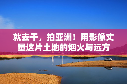 就去干,拍亚洲!用影像丈量这片土地的烟火与远方