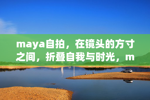 maya自拍,在镜头的方寸之间,折叠自我与时光,maya自拍,折叠自我与时光的方寸