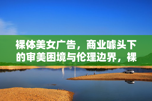 裸体美女广告,商业噱头下的审美困境与伦理边界,裸体广告的商业噱头、审美困境与伦理边界