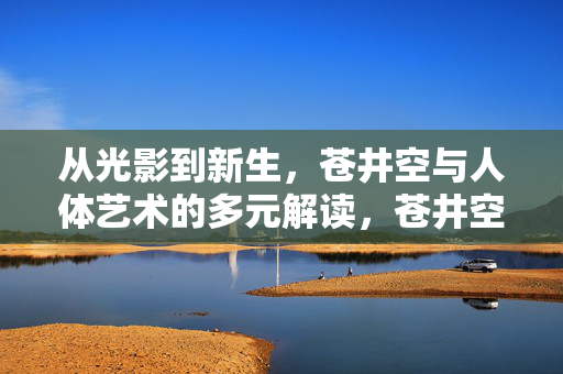 从光影到新生,苍井空与人体艺术的多元解读,苍井空人体艺术,光影到新生的多元解读