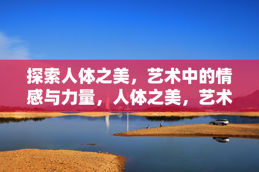 探索人体之美,艺术中的情感与力量,人体之美,艺术情感与力量的凝视