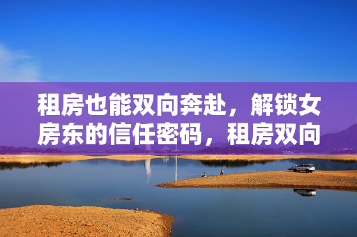 租房也能双向奔赴,解锁女房东的信任密码,租房双向奔赴,解锁女房东信任密码