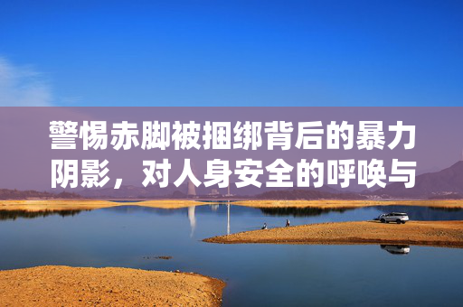 警惕赤脚被捆绑背后的暴力阴影,对人身安全的呼唤与法律守护,赤脚捆绑的暴力阴影,人身安全与法律守护的呼唤