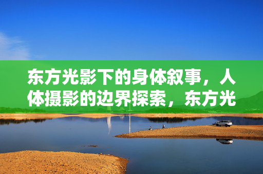 东方光影下的身体叙事,人体摄影的边界探索,东方光影,身体叙事与人体摄影的边界探索