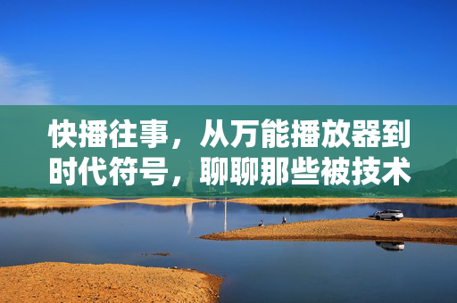 快播往事,从万能播放器到时代符号,聊聊那些被技术浪潮裹挟的记忆,快播往事,从万能播放器到时代符号的记忆