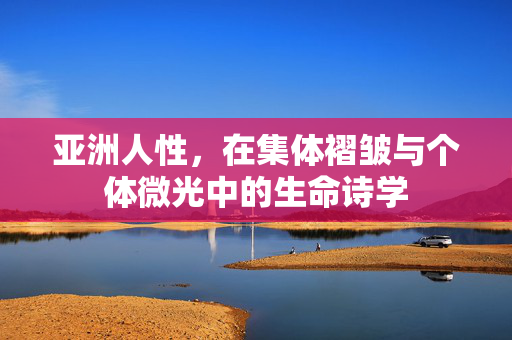 亚洲人性,在集体褶皱与个体微光中的生命诗学