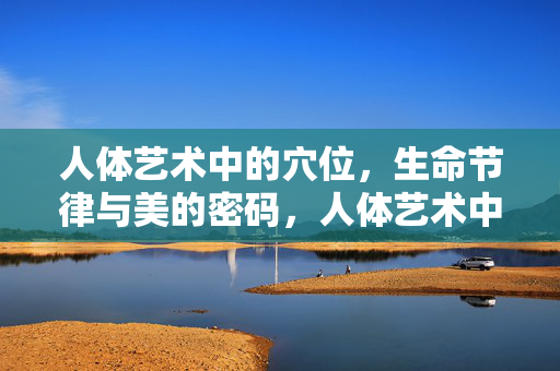 人体艺术中的穴位,生命节律与美的密码,人体艺术中的穴位,生命节律与美的密码