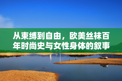 从束缚到自由,欧美丝袜百年时尚史与女性身体的叙事,从束缚到自由,欧美丝袜百年时尚史与女性身体叙事
