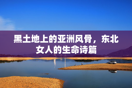 黑土地上的亚洲风骨,东北女人的生命诗篇