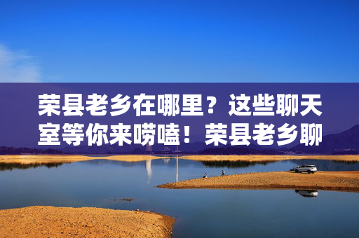 荣县老乡在哪里?这些聊天室等你来唠嗑!荣县老乡聊天室,唠嗑等你来!
