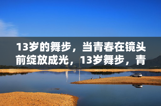 13岁的舞步,当青春在镜头前绽放成光,13岁舞步,青春镜头前的绽放成光