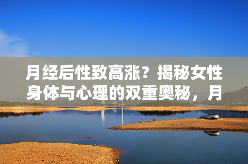 月经后性致高涨?揭秘女性身体与心理的双重奥秘,月经后性致高涨?揭秘女性身心双重奥秘