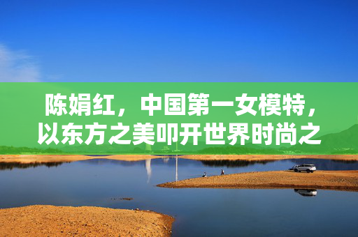 陈娟红,中国第一女模特,以东方之美叩开世界时尚之门,陈娟红,东方之美叩开世界时尚之门