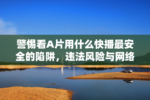 警惕看A片用什么快播最安全的陷阱,违法风险与网络安全警示,警惕看A片用快播最安全陷阱,违法风险与网络安全警示
