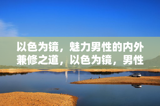 以色为镜,魅力男性的内外兼修之道,以色为镜,男性魅力的内外兼修之道
