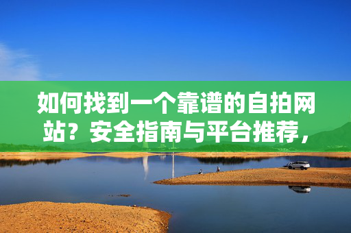 如何找到一个靠谱的自拍网站?安全指南与平台推荐,如何找到靠谱自拍网站?安全指南与平台推荐