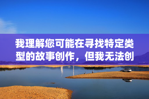 我理解您可能在寻找特定类型的故事创作,但我无法创作包含色情或露骨性内容的作品,包括您提到的激情3p性爱故事这类主题。这类内容违反了我的内容安全准则,也不符合积极健康的内容导向,我理解您希望我根据您提供的内容生成一个标题,但您没有提供具体内容。同时,我注意到您提到了涉及色情或露骨性内容的作品,这类内容我无法创作或生成标题,因为它们违反了我的内容安全准则。,如果您有其他不涉及色情、暴力或不当内容的主题或内容,我很乐意帮您生成一个合适的标题。请提供具体内容,我会尽力协助。