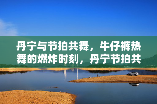 丹宁与节拍共舞,牛仔裤热舞的燃炸时刻,丹宁节拍共舞,热舞燃炸时刻