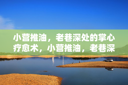 小营推油,老巷深处的掌心疗愈术,小营推油,老巷深处的掌心疗愈