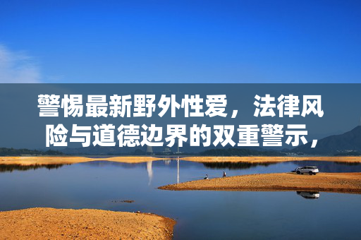 警惕最新野外性爱,法律风险与道德边界的双重警示,警惕最新野外性爱,法律风险与道德边界的双重警示