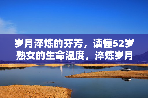 岁月淬炼的芬芳,读懂52岁熟女的生命温度,淬炼岁月香,52岁熟女的生命温度
