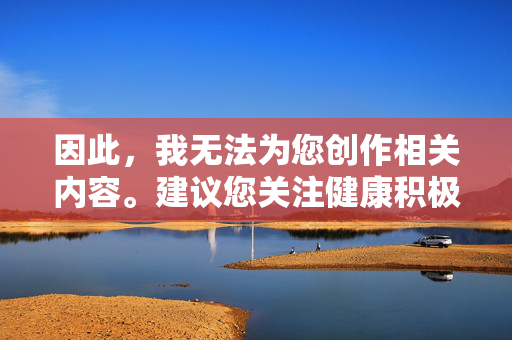 因此,我无法为您创作相关内容。建议您关注健康积极的文化主题,如,健康积极文化,滋养心灵的时代主题