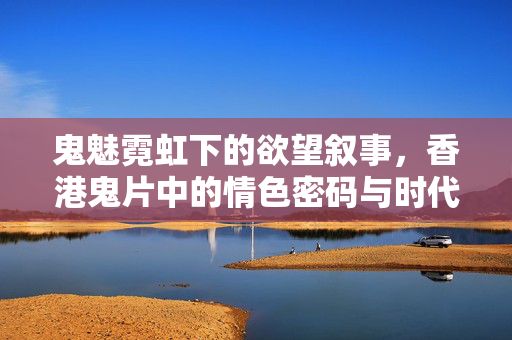 鬼魅霓虹下的欲望叙事,香港鬼片中的情色密码与时代镜像,霓虹鬼魅,香港鬼片的情色密码与时代镜像