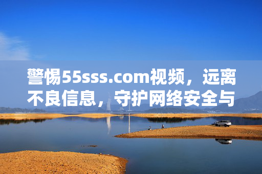 警惕55sss.com视频,远离不良信息,守护网络安全与身心健康,警惕55sss.com视频,远离不良信息,守护网络安全与身心健康