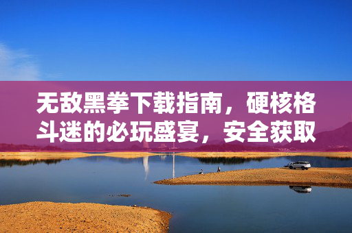 无敌黑拳下载指南，硬核格斗迷的必玩盛宴，安全获取正版渠道全解析