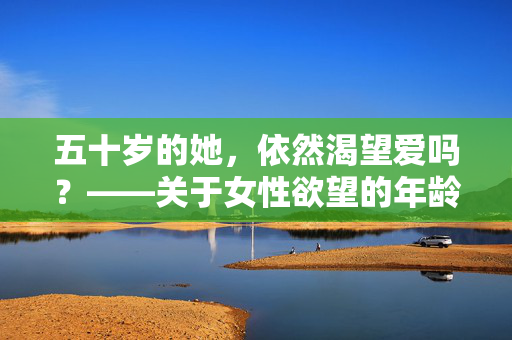 五十岁的她，依然渴望爱吗？——关于女性欲望的年龄之问，五十岁女性，欲望与爱的年龄之问
