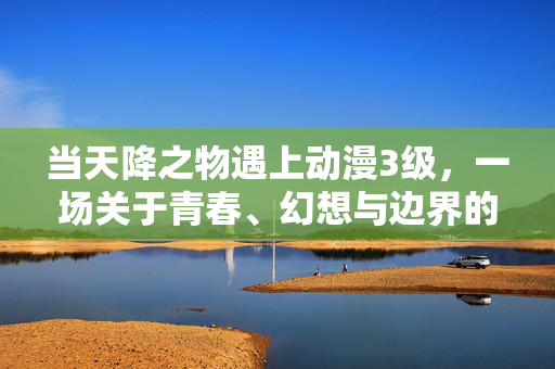 当天降之物遇上动漫3级，一场关于青春、幻想与边界的碰撞，天降之物与动漫3级，青春幻想的边界碰撞