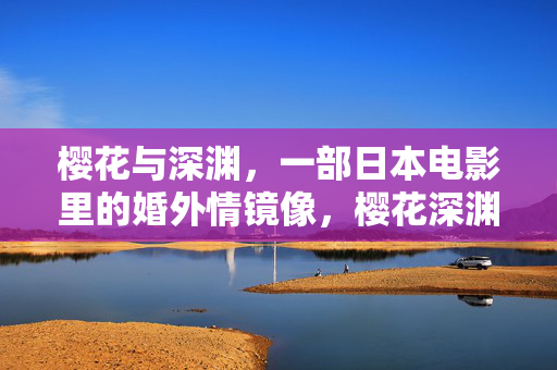 樱花与深渊,一部日本电影里的婚外情镜像,樱花深渊,日本电影婚外情镜像