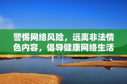 警惕网络风险,远离非法情色内容,倡导健康网络生活,警惕网络风险,远离非法情色,守护健康网络生活