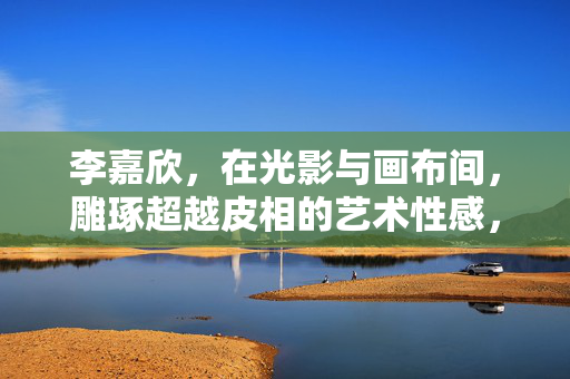 李嘉欣,在光影与画布间,雕琢超越皮相的艺术性感,李嘉欣,光影画布雕琢超越皮相的艺术性感