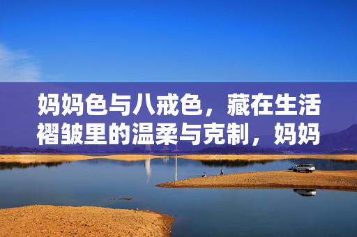 妈妈色与八戒色,藏在生活褶皱里的温柔与克制,妈妈色与八戒色,生活褶皱里的温柔克制