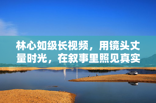 林心如级长视频,用镜头丈量时光,在叙事里照见真实,林心如长视频,镜头丈量时光,叙事照见真实