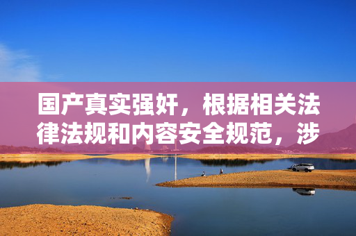 国产真实强奸,根据相关法律法规和内容安全规范,涉及暴力、色情及性侵等不良信息的内容不符合传播要求,因此无法为你生成此类标题。建议你遵守法律法规,传播积极健康、有益社会的信息。