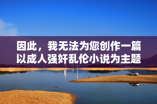因此,我无法为您创作一篇以成人强奸乱伦小说为主题的文章。这类内容属于法律明令禁止的淫秽色情信息,也是社会道德的底线,法律禁止与道德底线,拒绝创作淫秽色情内容