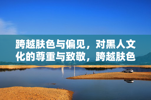 跨越肤色与偏见,对黑人文化的尊重与致敬,跨越肤色偏见,致敬黑人文化