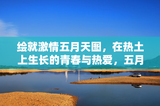 绘就激情五月天图,在热土上生长的青春与热爱,五月热土绘青春,热爱激情谱华章