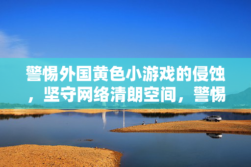警惕外国黄色小游戏的侵蚀,坚守网络清朗空间,警惕境外黄游侵蚀,守护网络清朗空间