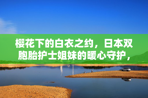樱花下的白衣之约,日本双胞胎护士姐妹的暖心守护,樱花白衣映双生,日本双胞胎护士姐妹的暖心守护
